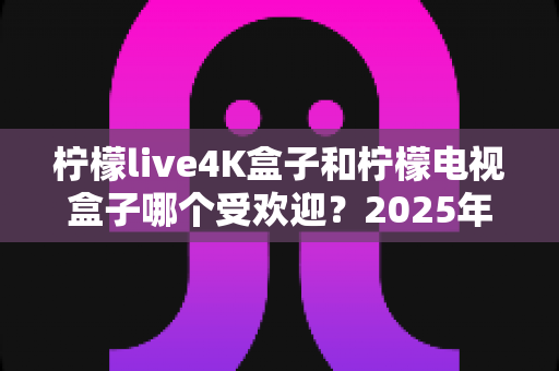 柠檬live4K盒子和柠檬电视盒子哪个受欢迎？2025年热门电视盒子深度对比与选购指南