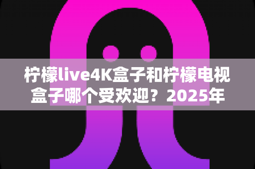 柠檬live4K盒子和柠檬电视盒子哪个受欢迎？2025年热门电视盒子深度对比与选购指南