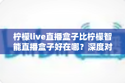 柠檬live直播盒子比柠檬智能直播盒子好在哪?深度对比评测,帮你选对直播观影神器 柠檬live直播盒子比柠檬智能直播盒子好在哪?深度对比评测,帮你选对直播观影神器