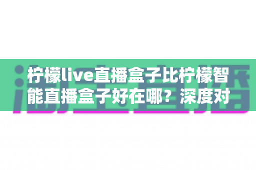 柠檬live直播盒子比柠檬智能直播盒子好在哪?深度对比评测,帮你选对直播观影神器 柠檬live直播盒子比柠檬智能直播盒子好在哪?深度对比评测,帮你选对直播观影神器