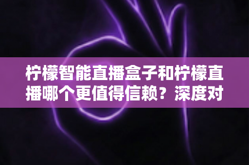 柠檬智能直播盒子和柠檬直播哪个更值得信赖？深度对比分析与选购避坑指南