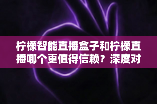 柠檬智能直播盒子和柠檬直播哪个更值得信赖？深度对比分析与选购避坑指南