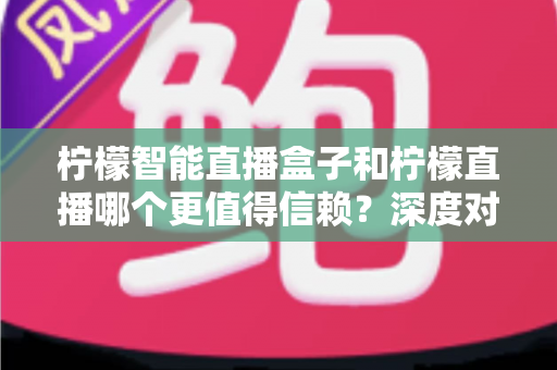 柠檬智能直播盒子和柠檬直播哪个更值得信赖？深度对比分析与选购避坑指南