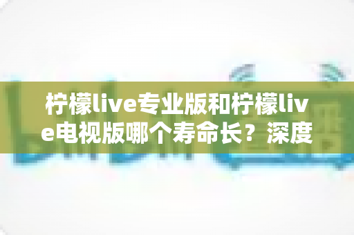 柠檬live专业版和柠檬live电视版哪个寿命长?深度对比分析与应用持久度全解析 柠檬live专业版和柠檬live电视版哪个寿命长?深度对比分析与应用持久度全解析