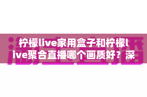 柠檬live家用盒子和柠檬live聚合直播哪个画质好？深度实测对比解析，帮你选出更清晰流畅的观影方案