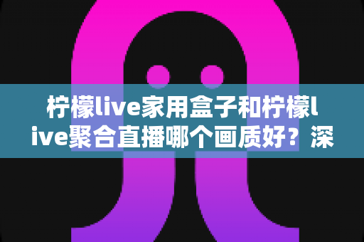 柠檬live家用盒子和柠檬live聚合直播哪个画质好？深度实测对比解析，帮你选出更清晰流畅的观影方案