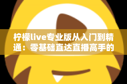 柠檬live专业版从入门到精通：零基础直达直播高手的完整实战指南