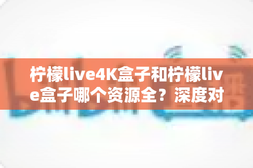 柠檬live4K盒子和柠檬live盒子哪个资源全？深度对比解析，帮你选对高清观影利器