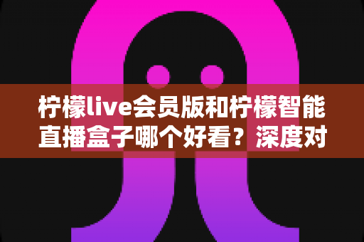 柠檬live会员版和柠檬智能直播盒子哪个好看？深度对比评测助你轻松选择不踩坑