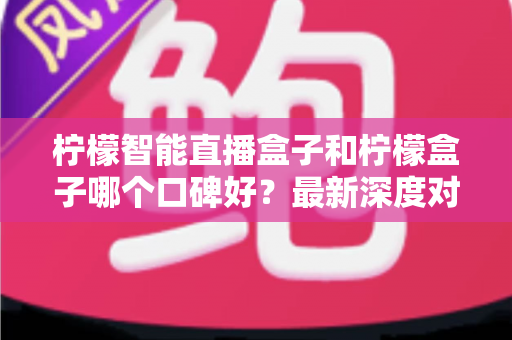 柠檬智能直播盒子和柠檬盒子哪个口碑好？最新深度对比测评与选购避坑指南
