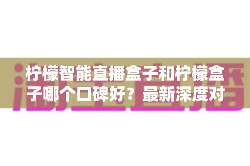 柠檬智能直播盒子和柠檬盒子哪个口碑好？最新深度对比测评与选购避坑指南
