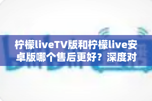 柠檬liveTV版和柠檬live安卓版哪个售后更好？深度对比解析帮你选对版本