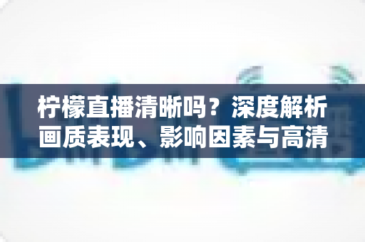 柠檬直播清晰吗?深度解析画质表现、影响因素与高清观看优化全指南 柠檬直播清晰吗?深度解析画质表现、影响因素与高清观看优化全指南