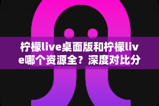 柠檬live桌面版和柠檬live哪个资源全?深度对比分析帮你找到最佳选择 柠檬live桌面版和柠檬live哪个资源全?深度对比分析帮你找到最佳选择