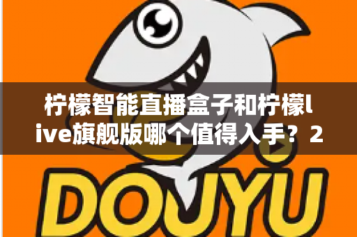 柠檬智能直播盒子和柠檬live旗舰版哪个值得入手？2025年最全对比选购指南，帮你把钱花在刀刃上
