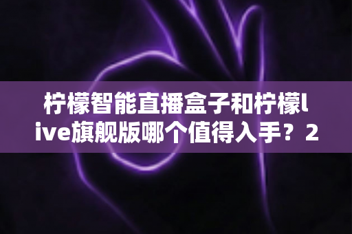 柠檬智能直播盒子和柠檬live旗舰版哪个值得入手？2025年最全对比选购指南，帮你把钱花在刀刃上