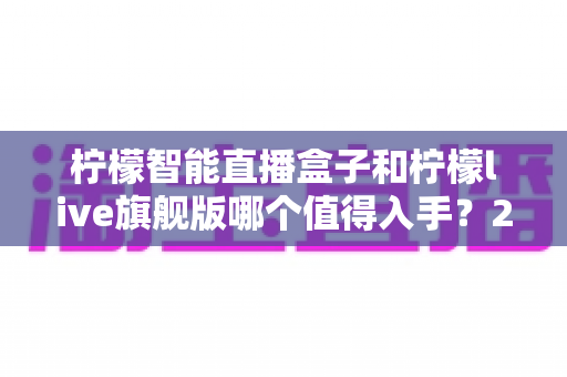 柠檬智能直播盒子和柠檬live旗舰版哪个值得入手？2025年最全对比选购指南，帮你把钱花在刀刃上