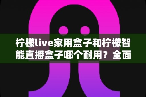 柠檬live家用盒子和柠檬智能直播盒子哪个耐用?全面解析两款直播设备的耐用性与选购建议 柠檬live家用盒子和柠檬智能直播盒子哪个耐用?全面解析两款直播设备的耐用性与选购建议