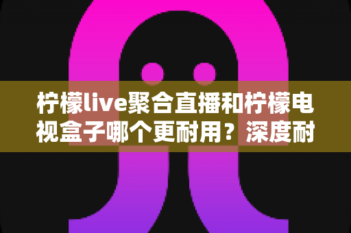 柠檬live聚合直播和柠檬电视盒子哪个更耐用？深度耐久度对比与选购避坑指南