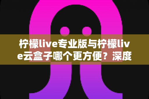 柠檬live专业版与柠檬live云盒子哪个更方便？深度对比助你选出最适合的直播助手