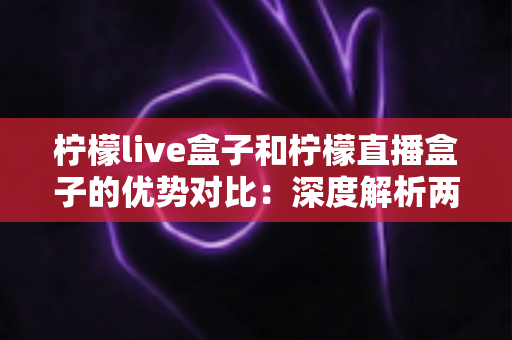 柠檬live盒子和柠檬直播盒子的优势对比：深度解析两款直播设备的差异，帮你选出更值得入手的电视盒子