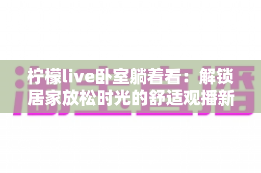 柠檬live卧室躺着看：解锁居家放松时光的舒适观播新方式