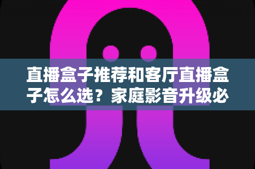 直播盒子推荐和客厅直播盒子怎么选？家庭影音升级必备的完整选购攻略