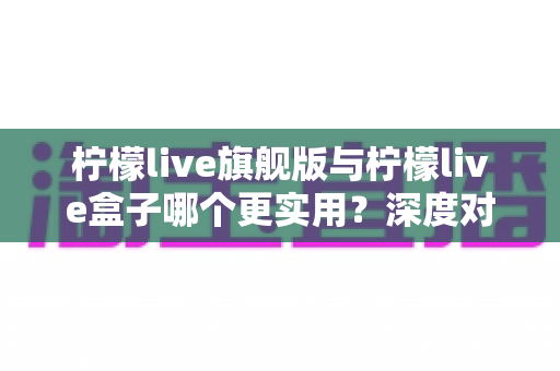 柠檬live旗舰版与柠檬live盒子哪个更实用?深度对比评测帮你选对不选贵 柠檬live旗舰版与柠檬live盒子哪个更实用?深度对比评测帮你选对不选贵