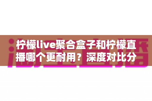 柠檬live聚合盒子和柠檬直播哪个更耐用？深度对比分析帮你做出明智选择