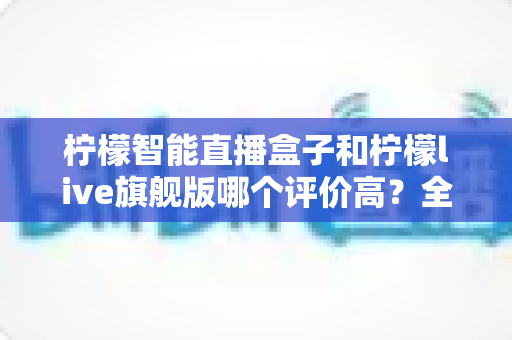 柠檬智能直播盒子和柠檬live旗舰版哪个评价高？全网口碑深度对比与选购避坑指南