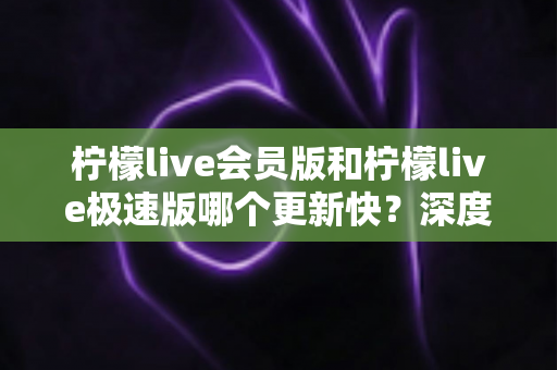 柠檬live会员版和柠檬live极速版哪个更新快？深度解析两大版本更新速度与选择攻略