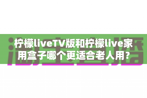 柠檬liveTV版和柠檬live家用盒子哪个更适合老人用?全面对比评测与选购指南 柠檬liveTV版和柠檬live家用盒子哪个更适合老人用?全面对比评测与选购指南