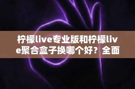 柠檬live专业版和柠檬live聚合盒子换哪个好？全面对比评测帮你一次选对