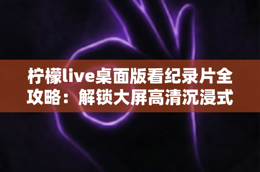 柠檬live桌面版看纪录片全攻略：解锁大屏高清沉浸式观影新体验