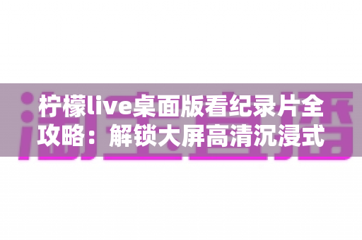 柠檬live桌面版看纪录片全攻略：解锁大屏高清沉浸式观影新体验