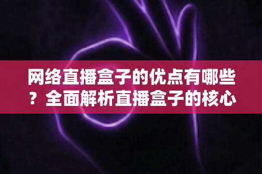 网络直播盒子的优点有哪些?全面解析直播盒子的核心优势与使用价值 网络直播盒子的优点有哪些?全面解析直播盒子的核心优势与使用价值