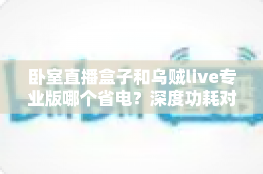 卧室直播盒子和乌贼live专业版哪个省电？深度功耗对比与实用省电指南