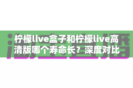 柠檬live盒子和柠檬live高清版哪个寿命长?深度对比分析帮你选出更耐用的观影方案 柠檬live盒子和柠檬live高清版哪个寿命长?深度对比分析帮你选出更耐用的观影方案