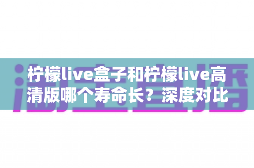 柠檬live盒子和柠檬live高清版哪个寿命长?深度对比分析帮你选出更耐用的观影方案 柠檬live盒子和柠檬live高清版哪个寿命长?深度对比分析帮你选出更耐用的观影方案