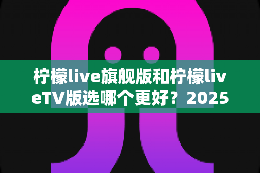 柠檬live旗舰版和柠檬liveTV版选哪个更好？2025最全对比指南，看完不再纠结！