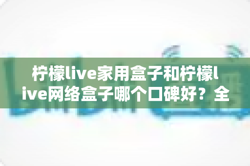 柠檬live家用盒子和柠檬live网络盒子哪个口碑好?全方位对比帮你选对不踩坑 柠檬live家用盒子和柠檬live网络盒子哪个口碑好?全方位对比帮你选对不踩坑