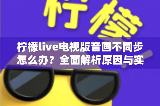 柠檬live电视版音画不同步怎么办？全面解析原因与实用解决方案助你畅享流畅观影体验