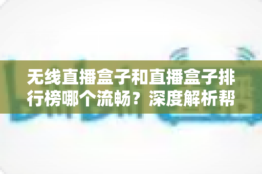 无线直播盒子和直播盒子排行榜哪个流畅？深度解析帮你选对设备