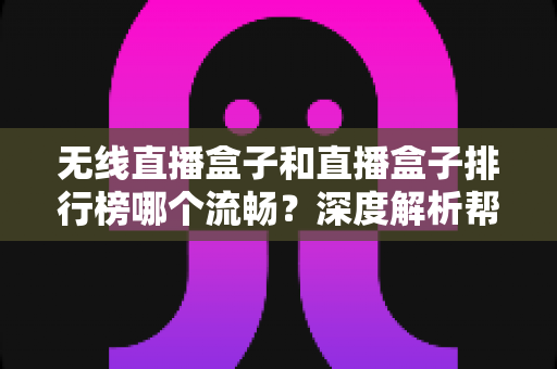 无线直播盒子和直播盒子排行榜哪个流畅？深度解析帮你选对设备