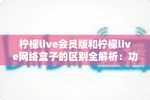 柠檬live会员版和柠檬live网络盒子的区别全解析：功能、使用方式与选购建议一文讲透