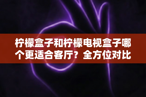 柠檬盒子和柠檬电视盒子哪个更适合客厅？全方位对比帮你找到最佳客厅观影搭档