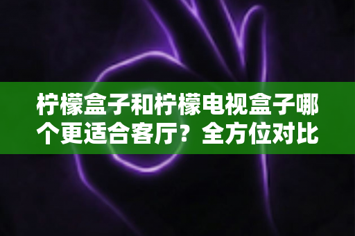 柠檬盒子和柠檬电视盒子哪个更适合客厅？全方位对比帮你找到最佳客厅观影搭档