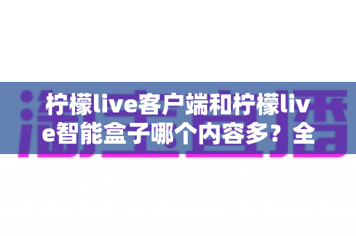 柠檬live客户端和柠檬live智能盒子哪个内容多？全方位深度对比，帮你选对观影利器