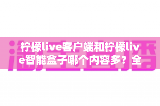 柠檬live客户端和柠檬live智能盒子哪个内容多？全方位深度对比，帮你选对观影利器