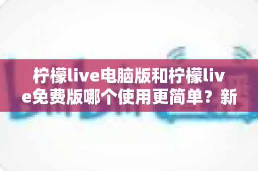 柠檬live电脑版和柠檬live免费版哪个使用更简单?新手与老用户都能看懂的全维度对比指南 柠檬live电脑版和柠檬live免费版哪个使用更简单?新手与老用户都能看懂的全维度对比指南
